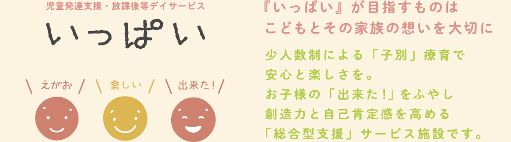 児童発達支援・放課後等デイサービス　いっぱい　えがお　楽しい　出来た！　『いっぱい』が目指すものはこどもとその家族の想いを大切に　少人数制による「子別」療育で安心と楽しさを。お子様の「出来た！」をふやし創造力と自己肯定感を高める「総合型支援」サービス施設です。