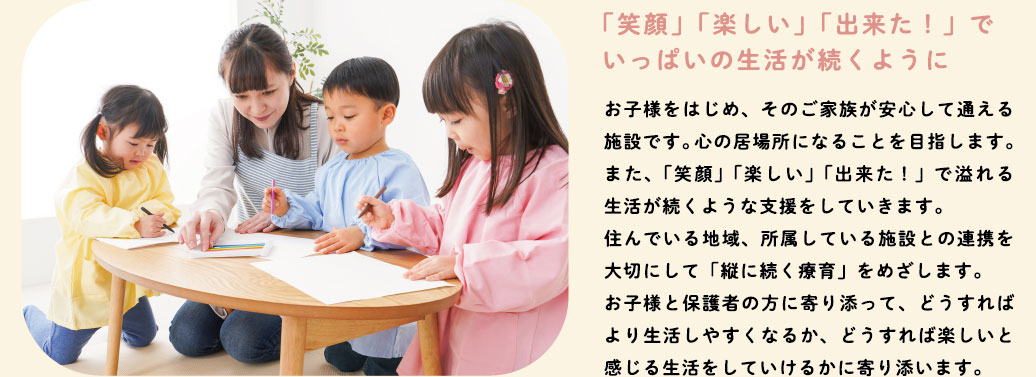 「笑顔」「楽しい」「出来た！」でいっぱいの生活が続くように　お子様をはじめ、そのご家族が安心して通える施設です。心の居場所になることを目指します。また、「笑顔」「楽しい」「出来た！」で溢れる生活が続くような支援をしていきます。住んでいる地域、所属している施設との連携を大切にして「縦に続く療育」をめざします。お子様と保護者の方に寄り添って、どうすればより生活しやすくなるか、どうすれば楽しいと感じる生活をしていけるかに寄り添います。