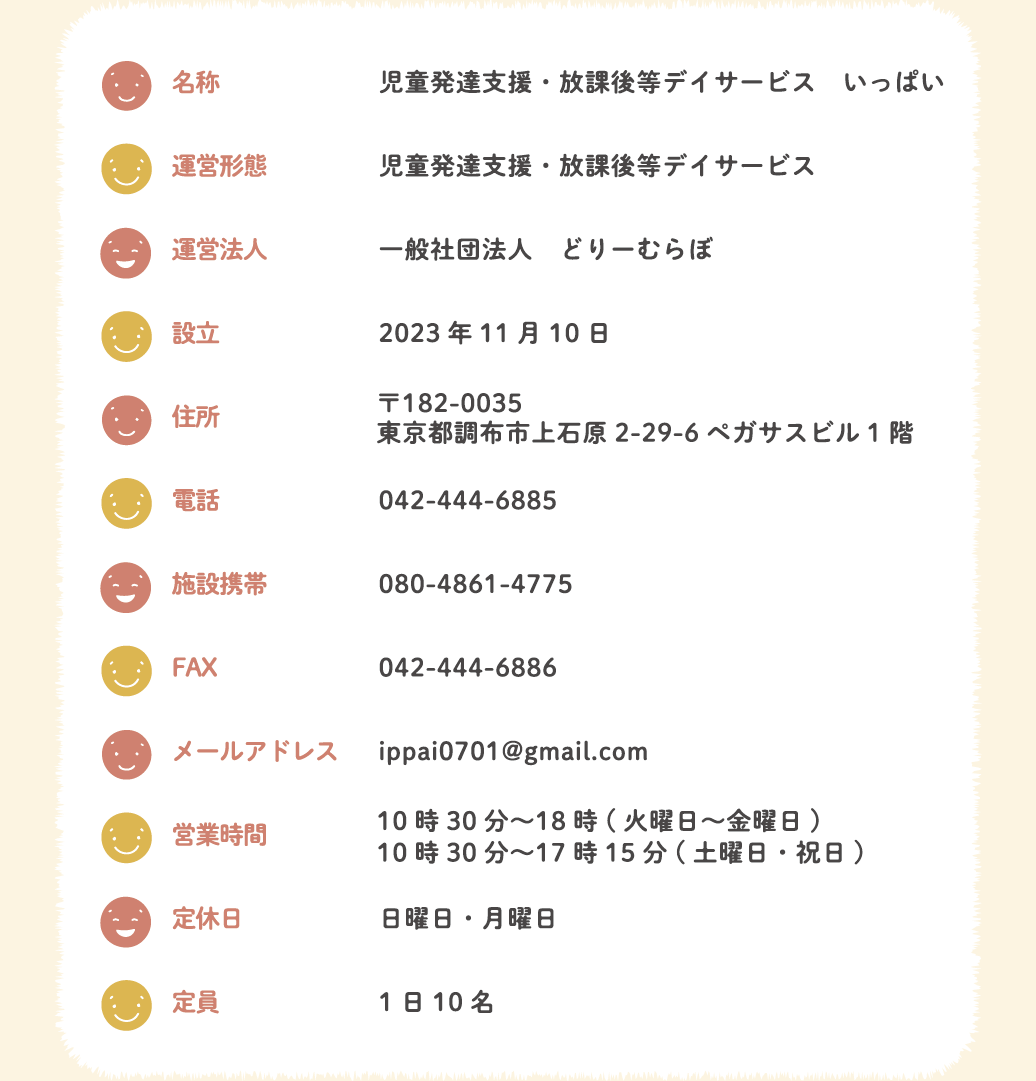 名称 児童発達支援・放課後等デイサービス　いっぱい　運営形態 児童発達支援・放課後等デイサービス　運営法人 一般社団法人　どりーむらぼ　設立 2023年11月10日　住所 〒182-0035 東京都調布市上石原2-29-6ペガサスビル1階　電話 042-444-6885　施設携帯 080-4861-4775　FAX 042-444-6886　メールアドレス ippai0701@gmail.com　営業時間 10時30分〜18時(火曜日〜金曜日)10時30分〜17時15分(土曜日・祝日)　定休日 日曜日・月曜日　定員 1日10名