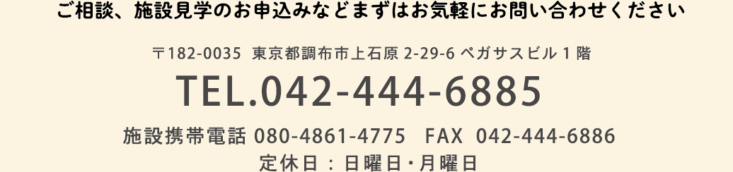 ご相談、施設見学のお申込みなどまずはお気軽にお問い合わせください　〒182-0035 東京都調布市上石原2-29-6ペガサスビル1階 TEL.042-444-6885　施設携帯電話 080-4861-4775　FAX 042-444-6886　定休日：日曜日・月曜日